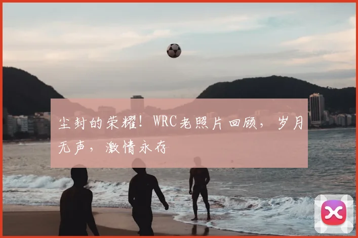 尘封的荣耀!WRC老照片回顾,岁月无声,激情永存