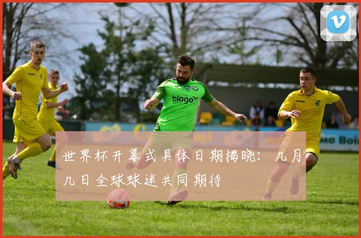 世界杯开幕式具体日期揭晓:几月几日全球球迷共同期待