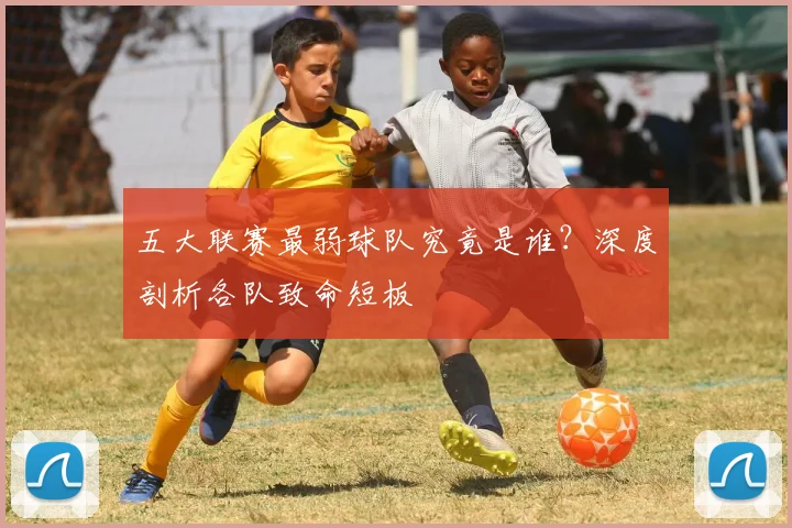 五大联赛最弱球队究竟是谁？深度剖析各队致命短板