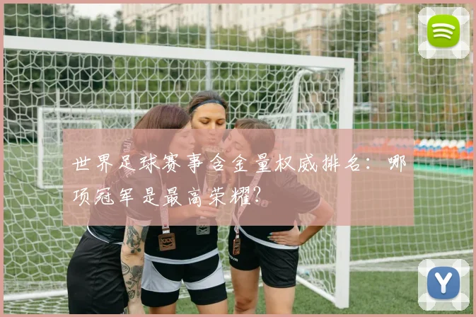 世界足球赛事含金量权威排名：哪项冠军是最高荣耀？