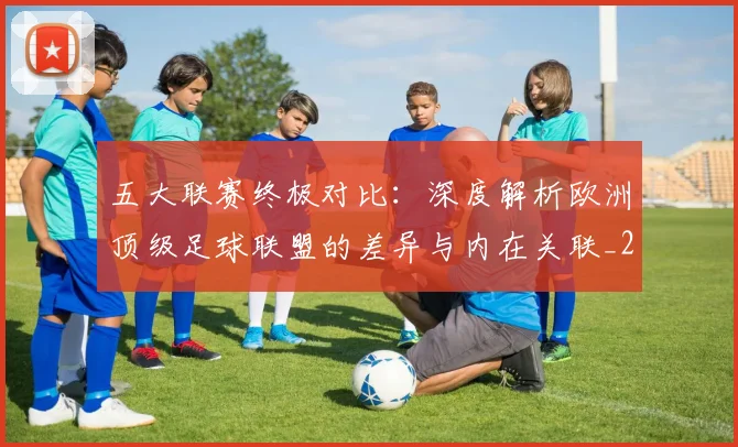 五大联赛终极对比:深度解析欧洲顶级足球联盟的差异与内在关联_20260611141805
