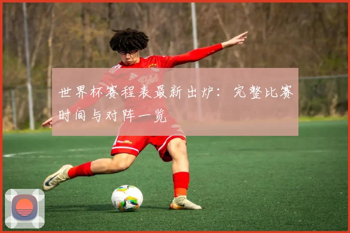 世界杯赛程表最新出炉：完整比赛时间与对阵一览