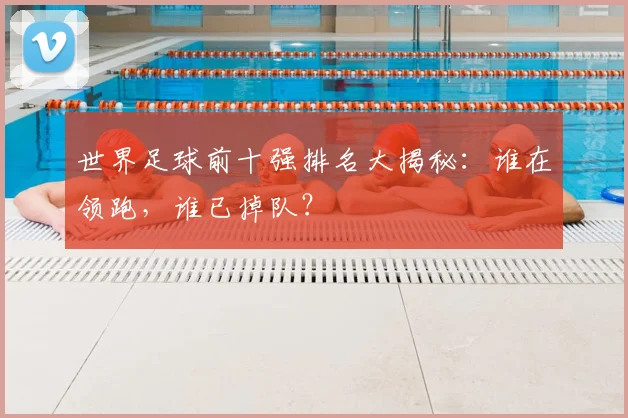 世界足球前十强排名大揭秘:谁在领跑,谁已掉队?